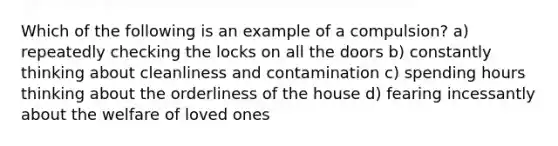 Which of the following is an example of a compulsion? a) repeatedly checking the locks on all the doors b) constantly thinking about cleanliness and contamination c) spending hours thinking about the orderliness of the house d) fearing incessantly about the welfare of loved ones