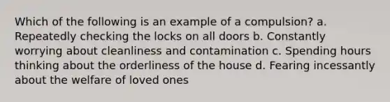 Which of the following is an example of a compulsion? a. Repeatedly checking the locks on all doors b. Constantly worrying about cleanliness and contamination c. Spending hours thinking about the orderliness of the house d. Fearing incessantly about the welfare of loved ones