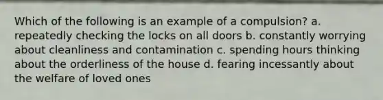 Which of the following is an example of a compulsion? a. repeatedly checking the locks on all doors b. constantly worrying about cleanliness and contamination c. spending hours thinking about the orderliness of the house d. fearing incessantly about the welfare of loved ones