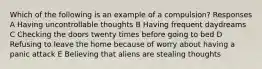 Which of the following is an example of a compulsion? Responses A Having uncontrollable thoughts B Having frequent daydreams C Checking the doors twenty times before going to bed D Refusing to leave the home because of worry about having a panic attack E Believing that aliens are stealing thoughts