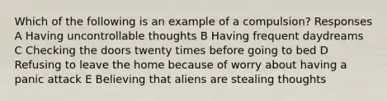 Which of the following is an example of a compulsion? Responses A Having uncontrollable thoughts B Having frequent daydreams C Checking the doors twenty times before going to bed D Refusing to leave the home because of worry about having a panic attack E Believing that aliens are stealing thoughts