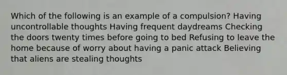 Which of the following is an example of a compulsion? Having uncontrollable thoughts Having frequent daydreams Checking the doors twenty times before going to bed Refusing to leave the home because of worry about having a panic attack Believing that aliens are stealing thoughts