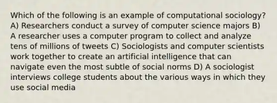 Which of the following is an example of computational sociology? A) Researchers conduct a survey of computer science majors B) A researcher uses a computer program to collect and analyze tens of millions of tweets C) Sociologists and computer scientists work together to create an artificial intelligence that can navigate even the most subtle of social norms D) A sociologist interviews college students about the various ways in which they use social media