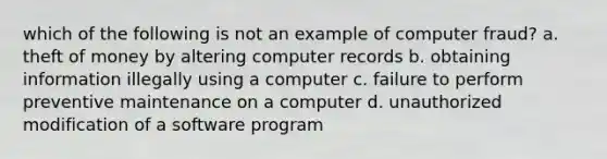 which of the following is not an example of computer fraud? a. theft of money by altering computer records b. obtaining information illegally using a computer c. failure to perform preventive maintenance on a computer d. unauthorized modification of a software program