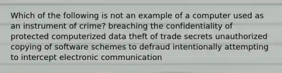 Which of the following is not an example of a computer used as an instrument of crime? breaching the confidentiality of protected computerized data theft of trade secrets unauthorized copying of software schemes to defraud intentionally attempting to intercept electronic communication