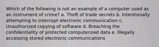 Which of the following is not an example of a computer used as an instrument of crime? a. Theft of trade secrets b. Intentionally attempting to intercept electronic communication c. Unauthorized copying of software d. Breaching the confidentiality of protected computerized data e. Illegally accessing stored electronic communications