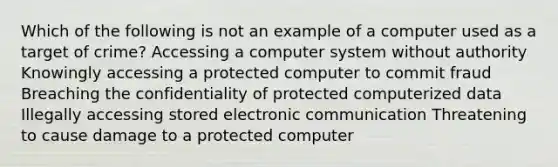 Which of the following is not an example of a computer used as a target of crime? Accessing a computer system without authority Knowingly accessing a protected computer to commit fraud Breaching the confidentiality of protected computerized data Illegally accessing stored electronic communication Threatening to cause damage to a protected computer