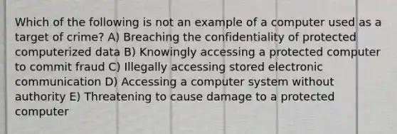 Which of the following is not an example of a computer used as a target of crime? A) Breaching the confidentiality of protected computerized data B) Knowingly accessing a protected computer to commit fraud C) Illegally accessing stored electronic communication D) Accessing a computer system without authority E) Threatening to cause damage to a protected computer