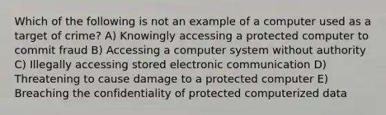 Which of the following is not an example of a computer used as a target of crime? A) Knowingly accessing a protected computer to commit fraud B) Accessing a computer system without authority C) Illegally accessing stored electronic communication D) Threatening to cause damage to a protected computer E) Breaching the confidentiality of protected computerized data