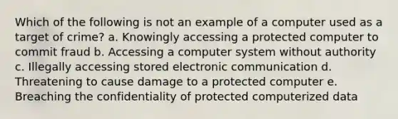 Which of the following is not an example of a computer used as a target of crime? a. Knowingly accessing a protected computer to commit fraud b. Accessing a computer system without authority c. Illegally accessing stored electronic communication d. Threatening to cause damage to a protected computer e. Breaching the confidentiality of protected computerized data