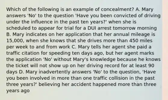 Which of the following is an example of concealment? A. Mary answers 'No' to the question 'Have you been convicted of driving under the influence in the past ten years?' when she is scheduled to appear for trial for a DUI arrest tomorrow morning B. Mary indicates on her application that her annual mileage is 15,000, when she knows that she drives more than 450 miles per week to and from work C. Mary tells her agent she paid a traffic citation for speeding ten days ago, but her agent marks the application 'No' without Mary's knowledge because he knows the ticket will not show up on her driving record for at least 90 days D. Mary inadvertently answers 'No' to the question, 'Have you been involved in more than one traffic collision in the past three years?' believing her accident happened more than three years ago