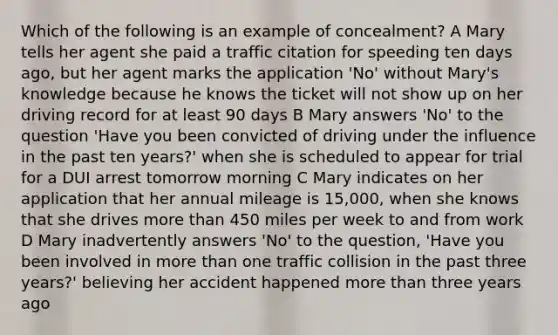 Which of the following is an example of concealment? A Mary tells her agent she paid a traffic citation for speeding ten days ago, but her agent marks the application 'No' without Mary's knowledge because he knows the ticket will not show up on her driving record for at least 90 days B Mary answers 'No' to the question 'Have you been convicted of driving under the influence in the past ten years?' when she is scheduled to appear for trial for a DUI arrest tomorrow morning C Mary indicates on her application that her annual mileage is 15,000, when she knows that she drives <a href='https://www.questionai.com/knowledge/keWHlEPx42-more-than' class='anchor-knowledge'>more than</a> 450 miles per week to and from work D Mary inadvertently answers 'No' to the question, 'Have you been involved in more than one traffic collision in the past three years?' believing her accident happened more than three years ago