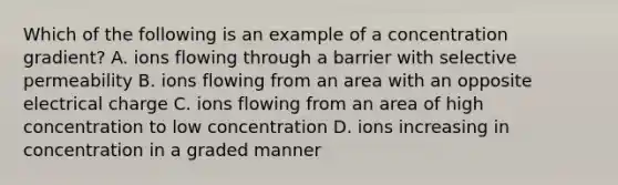 Which of the following is an example of a concentration gradient? A. ions flowing through a barrier with selective permeability B. ions flowing from an area with an opposite electrical charge C. ions flowing from an area of high concentration to low concentration D. ions increasing in concentration in a graded manner