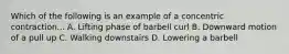 Which of the following is an example of a concentric contraction... A. Lifting phase of barbell curl B. Downward motion of a pull up C. Walking downstairs D. Lowering a barbell