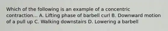 Which of the following is an example of a concentric contraction... A. Lifting phase of barbell curl B. Downward motion of a pull up C. Walking downstairs D. Lowering a barbell