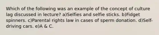 Which of the following was an example of the concept of culture lag discussed in lecture? a)Selfies and selfie sticks. b)Fidget spinners. c)Parental rights law in cases of sperm donation. d)Self-driving cars. e)A & C.