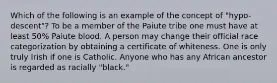 Which of the following is an example of the concept of "hypo-descent"? To be a member of the Paiute tribe one must have at least 50% Paiute blood. A person may change their official race categorization by obtaining a certificate of whiteness. One is only truly Irish if one is Catholic. Anyone who has any African ancestor is regarded as racially "black."