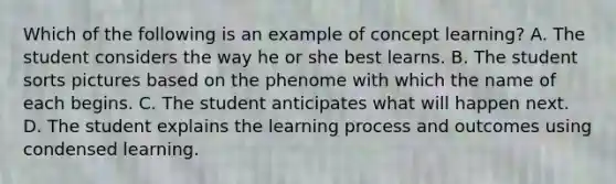 Which of the following is an example of concept learning? A. The student considers the way he or she best learns. B. The student sorts pictures based on the phenome with which the name of each begins. C. The student anticipates what will happen next. D. The student explains the learning process and outcomes using condensed learning.