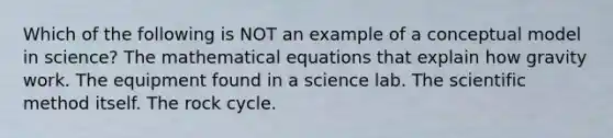 Which of the following is NOT an example of a conceptual model in science? The mathematical equations that explain how gravity work. The equipment found in a science lab. The scientific method itself. The rock cycle.