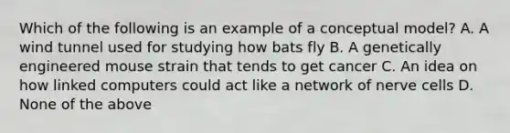 Which of the following is an example of a conceptual model? A. A wind tunnel used for studying how bats fly B. A genetically engineered mouse strain that tends to get cancer C. An idea on how linked computers could act like a network of nerve cells D. None of the above