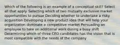 Which of the following is an example of a conceptual skill? Select all that apply. Selecting which of two mutually exclusive market opportunities to pursue Deciding whether to undertake a risky acquisition Developing a new product idea that will help your organization dominate a competitive market Persuading an employee to take on additional work during a busy shift Determining which of three CEO candidates has the vision that is most compatible with the needs of the company