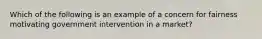 Which of the following is an example of a concern for fairness motivating government intervention in a market?