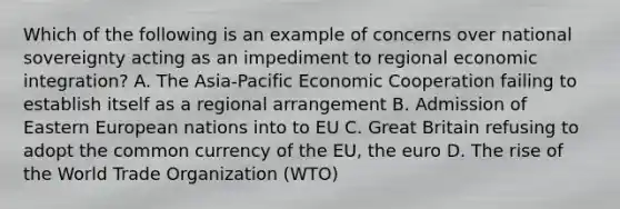 Which of the following is an example of concerns over national sovereignty acting as an impediment to regional economic integration? A. The Asia-Pacific Economic Cooperation failing to establish itself as a regional arrangement B. Admission of Eastern European nations into to EU C. Great Britain refusing to adopt the common currency of the EU, the euro D. The rise of the World Trade Organization (WTO)