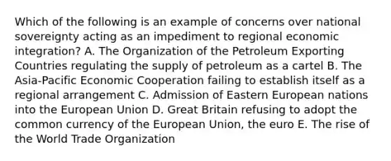 Which of the following is an example of concerns over national sovereignty acting as an impediment to regional economic integration? A. The Organization of the Petroleum Exporting Countries regulating the supply of petroleum as a cartel B. The Asia-Pacific Economic Cooperation failing to establish itself as a regional arrangement C. Admission of Eastern European nations into the European Union D. Great Britain refusing to adopt the common currency of the European Union, the euro E. The rise of the World Trade Organization