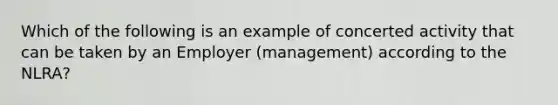 Which of the following is an example of concerted activity that can be taken by an Employer (management) according to the NLRA?