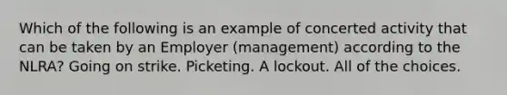 Which of the following is an example of concerted activity that can be taken by an Employer (management) according to the NLRA? Going on strike. Picketing. A lockout. All of the choices.