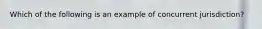 Which of the following is an example of concurrent jurisdiction?