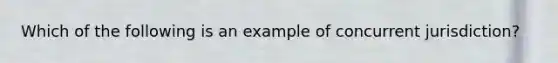 Which of the following is an example of concurrent jurisdiction?