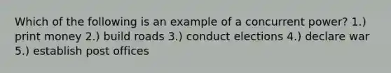 Which of the following is an example of a concurrent power? 1.) print money 2.) build roads 3.) conduct elections 4.) declare war 5.) establish post offices