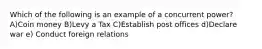 Which of the following is an example of a concurrent power? A)Coin money B)Levy a Tax C)Establish post offices d)Declare war e) Conduct foreign relations