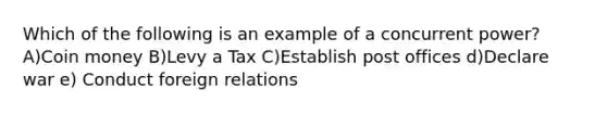 Which of the following is an example of a concurrent power? A)Coin money B)Levy a Tax C)Establish post offices d)Declare war e) Conduct foreign relations