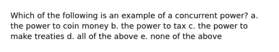 Which of the following is an example of a concurrent power? a. the power to coin money b. the power to tax c. the power to make treaties d. all of the above e. none of the above