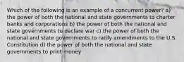 Which of the following is an example of a concurrent power? a) the power of both the national and state governments to charter banks and corporations b) the power of both the national and state governments to declare war c) the power of both the national and state governments to ratify amendments to the U.S. Constitution d) the power of both the national and state governments to print money