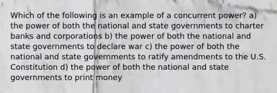 Which of the following is an example of a concurrent power? a) the power of both the national and state governments to charter banks and corporations b) the power of both the national and state governments to declare war c) the power of both the national and state governments to ratify amendments to the U.S. Constitution d) the power of both the national and state governments to print money