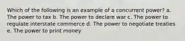 Which of the following is an example of a concurrent power? a. The power to tax b. The power to declare war c. The power to regulate interstate commerce d. The power to negotiate treaties e. The power to print money