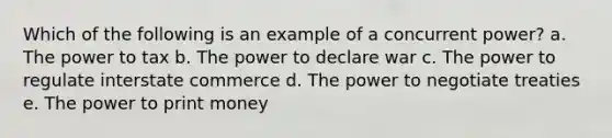 Which of the following is an example of a concurrent power? a. The power to tax b. The power to declare war c. The power to regulate interstate commerce d. The power to negotiate treaties e. The power to print money