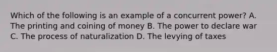 Which of the following is an example of a concurrent power? A. The printing and coining of money B. The power to declare war C. The process of naturalization D. The levying of taxes