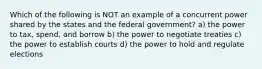 Which of the following is NOT an example of a concurrent power shared by the states and the federal government? a) the power to tax, spend, and borrow b) the power to negotiate treaties c) the power to establish courts d) the power to hold and regulate elections