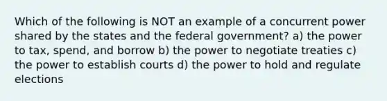 Which of the following is NOT an example of a concurrent power shared by the states and the federal government? a) the power to tax, spend, and borrow b) the power to negotiate treaties c) the power to establish courts d) the power to hold and regulate elections