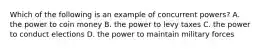 Which of the following is an example of concurrent powers? A. the power to coin money B. the power to levy taxes C. the power to conduct elections D. the power to maintain military forces