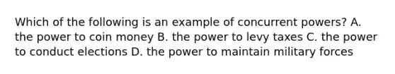 Which of the following is an example of concurrent powers? A. the power to coin money B. the power to levy taxes C. the power to conduct elections D. the power to maintain military forces