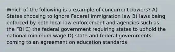 Which of the following is a example of concurrent powers? A) States choosing to ignore Federal immigration law B) laws being enforced by both local law enforcement and agencies such as the FBI C) the federal government requiring states to uphold the national minimum wage D) state and federal governments coming to an agreement on education standards