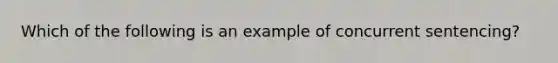 Which of the following is an example of concurrent sentencing?