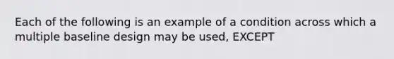 Each of the following is an example of a condition across which a multiple baseline design may be used, EXCEPT