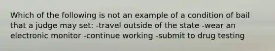 Which of the following is not an example of a condition of bail that a judge may set: -travel outside of the state -wear an electronic monitor -continue working -submit to drug testing