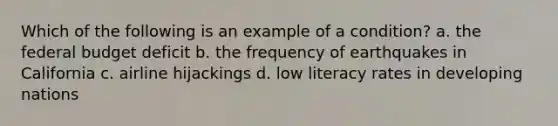 Which of the following is an example of a condition? a. the federal budget deficit b. the frequency of earthquakes in California c. airline hijackings d. low literacy rates in developing nations